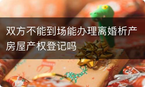 双方不能到场能办理离婚析产房屋产权登记吗