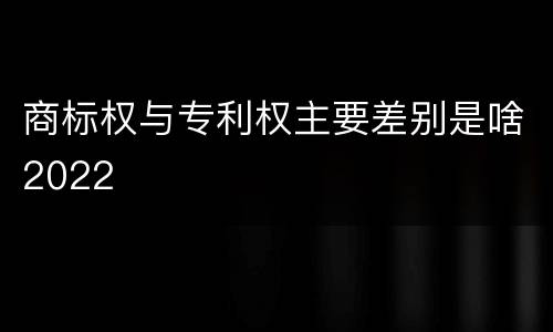 商标权与专利权主要差别是啥2022