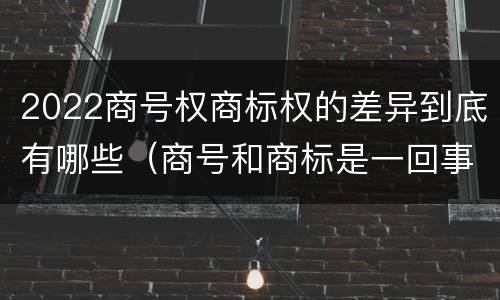 2022商号权商标权的差异到底有哪些（商号和商标是一回事吗）
