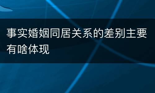 事实婚姻同居关系的差别主要有啥体现