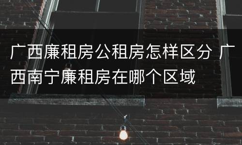 广西廉租房公租房怎样区分 广西南宁廉租房在哪个区域