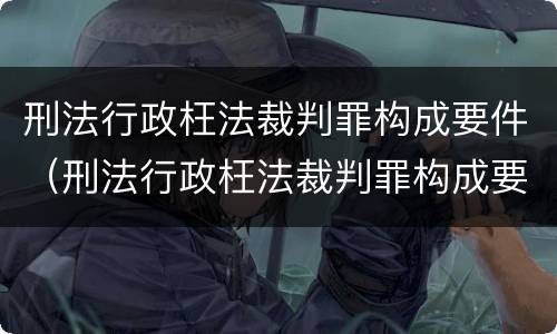 刑法行政枉法裁判罪构成要件（刑法行政枉法裁判罪构成要件包括）