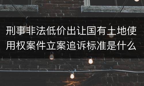 刑事非法低价出让国有土地使用权案件立案追诉标准是什么