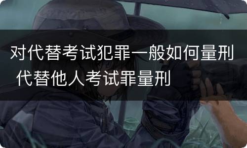 对代替考试犯罪一般如何量刑 代替他人考试罪量刑