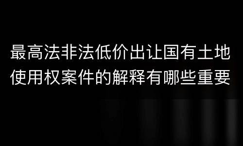 最高法非法低价出让国有土地使用权案件的解释有哪些重要规定