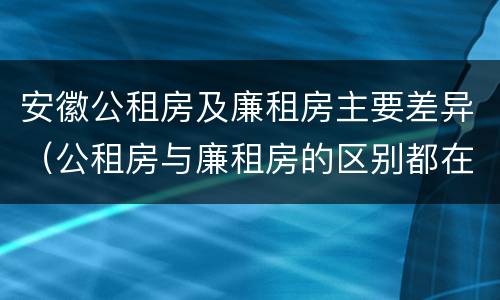 安徽公租房及廉租房主要差异（公租房与廉租房的区别都在此,别再搞错了!）
