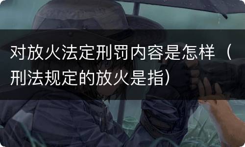 对放火法定刑罚内容是怎样（刑法规定的放火是指）
