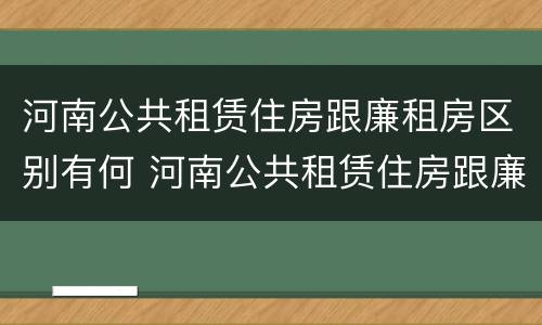 河南公共租赁住房跟廉租房区别有何 河南公共租赁住房跟廉租房区别有何联系