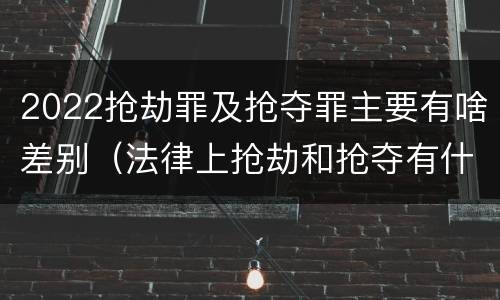 2022抢劫罪及抢夺罪主要有啥差别（法律上抢劫和抢夺有什么区别）