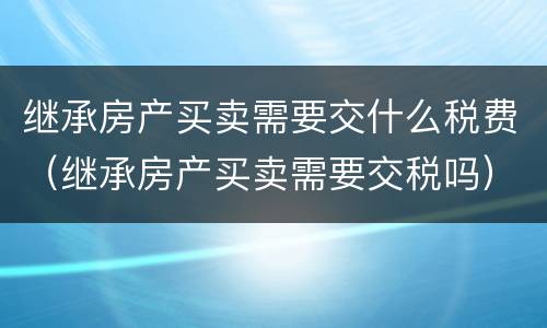 继承房产买卖需要交什么税费（继承房产买卖需要交税吗）