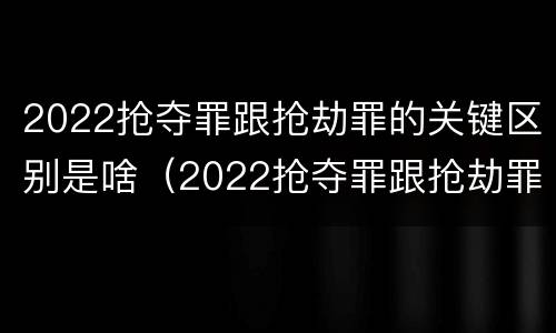 2022抢夺罪跟抢劫罪的关键区别是啥（2022抢夺罪跟抢劫罪的关键区别是啥呢）