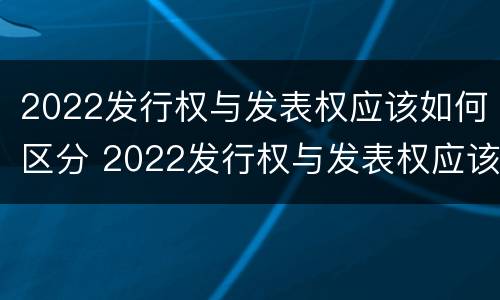 2022发行权与发表权应该如何区分 2022发行权与发表权应该如何区分呢