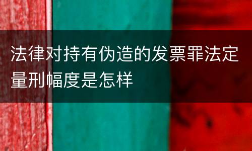 法律对持有伪造的发票罪法定量刑幅度是怎样