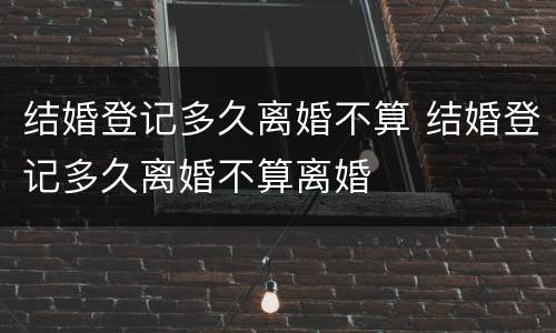 结婚登记多久离婚不算 结婚登记多久离婚不算离婚