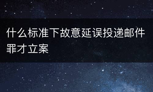 什么标准下故意延误投递邮件罪才立案