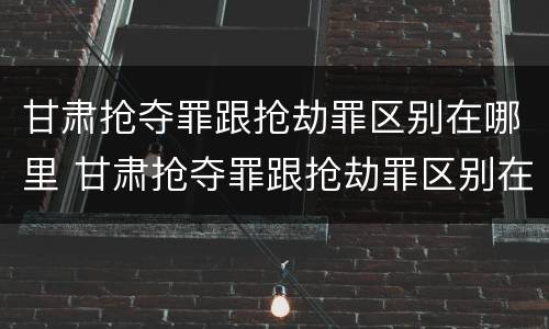 甘肃抢夺罪跟抢劫罪区别在哪里 甘肃抢夺罪跟抢劫罪区别在哪里呢