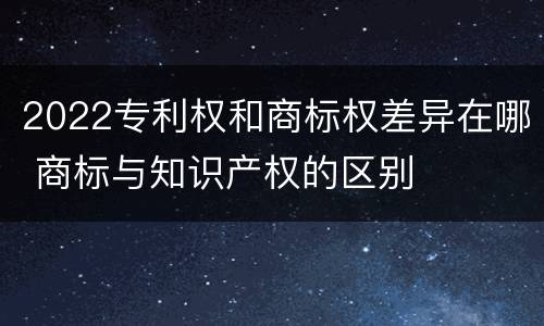 2022专利权和商标权差异在哪 商标与知识产权的区别