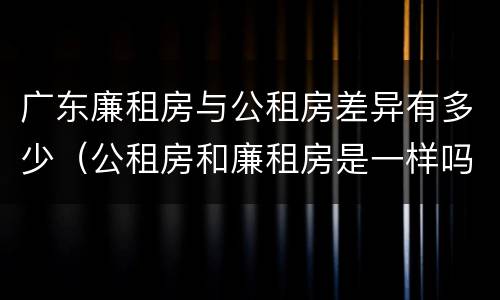 广东廉租房与公租房差异有多少（公租房和廉租房是一样吗）