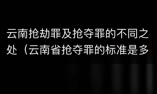 云南抢劫罪及抢夺罪的不同之处（云南省抢夺罪的标准是多少?）