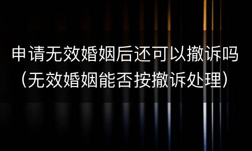 申请无效婚姻后还可以撤诉吗（无效婚姻能否按撤诉处理）