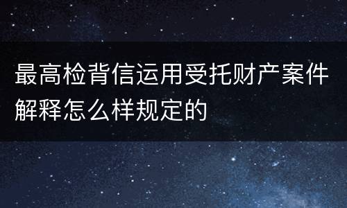 最高检背信运用受托财产案件解释怎么样规定的