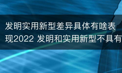 发明实用新型差异具体有啥表现2022 发明和实用新型不具有什么特性