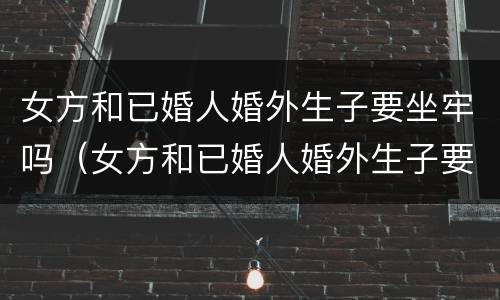 女方和已婚人婚外生子要坐牢吗（女方和已婚人婚外生子要坐牢吗怎么办）