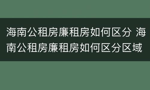 海南公租房廉租房如何区分 海南公租房廉租房如何区分区域
