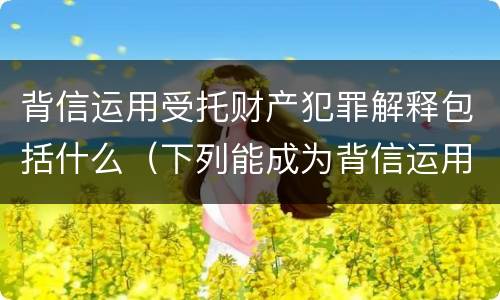 背信运用受托财产犯罪解释包括什么（下列能成为背信运用受托财产罪）