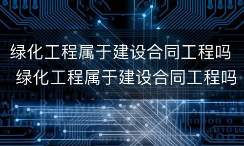 绿化工程属于建设合同工程吗 绿化工程属于建设合同工程吗为什么
