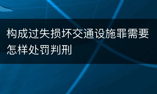 构成过失损坏交通设施罪需要怎样处罚判刑