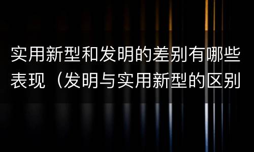 实用新型和发明的差别有哪些表现（发明与实用新型的区别有）