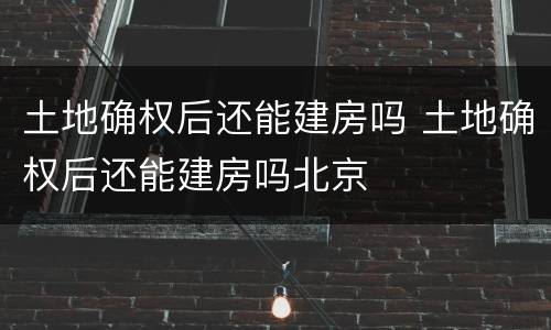 土地确权后还能建房吗 土地确权后还能建房吗北京