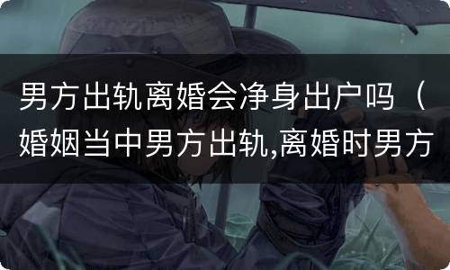 男方出轨离婚会净身出户吗（婚姻当中男方出轨,离婚时男方是否需要净身出户）