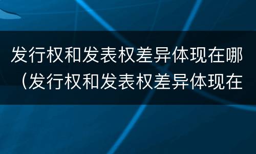 发行权和发表权差异体现在哪（发行权和发表权差异体现在哪方面）