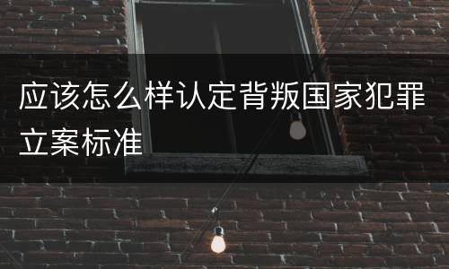 应该怎么样认定背叛国家犯罪立案标准