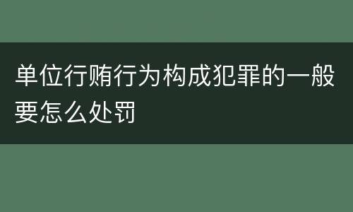 单位行贿行为构成犯罪的一般要怎么处罚