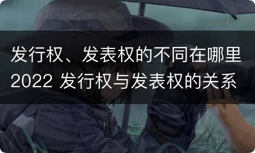 发行权、发表权的不同在哪里2022 发行权与发表权的关系