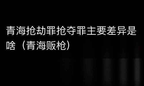 青海抢劫罪抢夺罪主要差异是啥（青海贩枪）