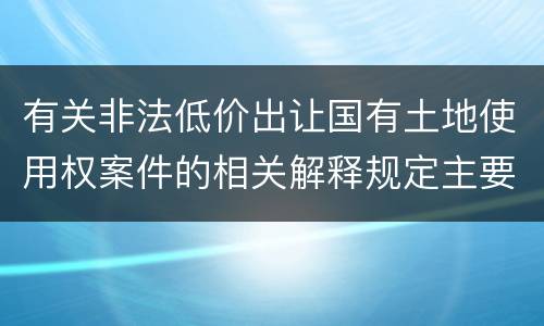 有关非法低价出让国有土地使用权案件的相关解释规定主要内容有哪些