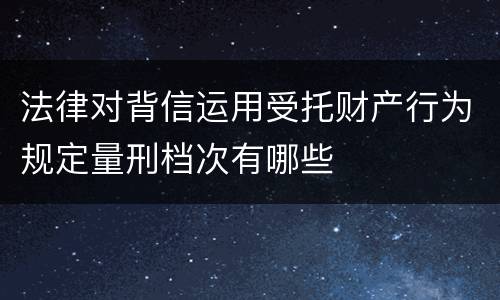 法律对背信运用受托财产行为规定量刑档次有哪些