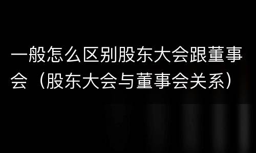 一般怎么区别股东大会跟董事会（股东大会与董事会关系）