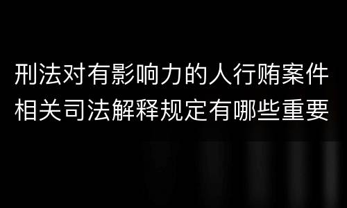 刑法对有影响力的人行贿案件相关司法解释规定有哪些重要内容