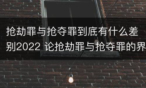 抢劫罪与抢夺罪到底有什么差别2022 论抢劫罪与抢夺罪的界限