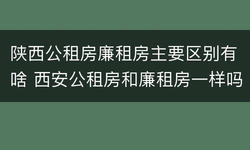 陕西公租房廉租房主要区别有啥 西安公租房和廉租房一样吗
