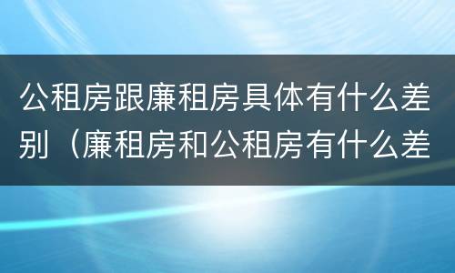 公租房跟廉租房具体有什么差别（廉租房和公租房有什么差别）