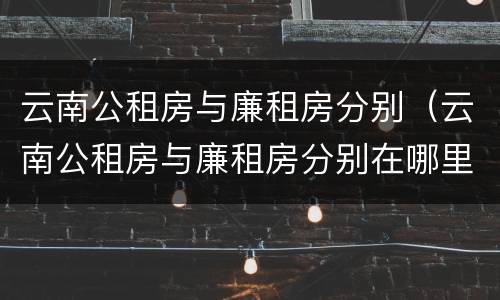 云南公租房与廉租房分别（云南公租房与廉租房分别在哪里）