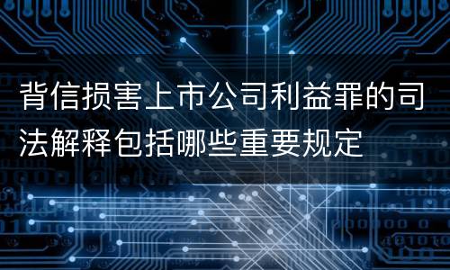 背信损害上市公司利益罪的司法解释包括哪些重要规定