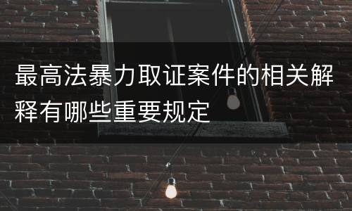 最高法暴力取证案件的相关解释有哪些重要规定