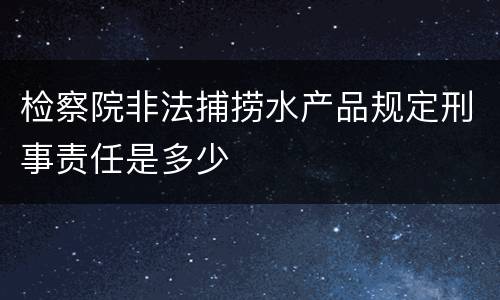 检察院非法捕捞水产品规定刑事责任是多少